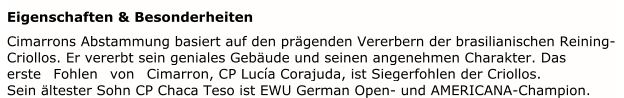 Eigenschaften & Besonderheiten   Cimarrons Abstammung basiert auf den prägenden Vererbern der brasilianischen Reining-  Criollos. Er vererbt sein geniales Gebäude und seinen angenehmen Charakter. Das  erste Fohl en von Cimarron, CP Lucía Corajuda, ist Siegerfohlen der Criollos. Sein ältester Sohn CP Chaca Teso ist EWU German Open- und AMERICANA-Champion.
