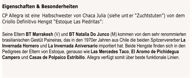 Eigenschaften & Besonderheiten   CP Allegra ist eine   Halbschwester von Chaca Julia (siehe unt  er “Zuchtstuten”) von dem   Criollo Definitivo Hengst “Estoque Las Piedritas”: Seine Eltern  BT  Marrakesh   (V) und  BT Natalia Do Junco   (M) kommen von dem sehr renommierten  brasilianischen Gestüt Paineiras, das in den 1970er Jahren aus Chile die beiden Spitzenvererber  La  Invernada Hornero   und  La Invernada Aniversario   importiert hat. Beide Hengste finden sich in den   Pedigrees der Eltern von Estoque, genauso wie  Las Mercedes Taco ,  El Aromo de Pichidegua  Campero   und  Casas de Polpaico Estribillo .  Allegra verfügt somit über beste funktionale Linien.