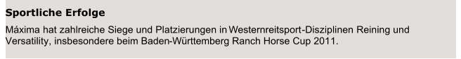 Sportliche Erfolge   Má xima  hat zahlreiche Siege und Platzierungen in   Westernreitsport - Disziplinen Reining und   Versatility, insbesondere beim Baden - Württemberg Ranch Horse Cup 2011.