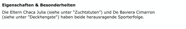 Eigenschaften & Besonderheiten   Die Eltern Chaca Julia (siehe unter “Zuchtstuten”) und De Baviera Cimarron        (siehe unter "Deckhengste") haben beide herausragende Sporterfolge.