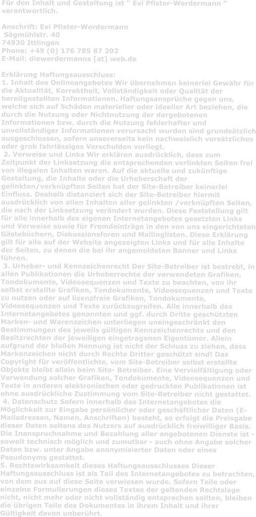 Für den Inhalt und Gestaltung ist " Evi Pfister-Werdermann " verantwortlich.   Anschrift: Evi Pfister-Werdermann  Sägmühlstr. 40  74930 Ittlingen  Phone: +49 (0) 176 785 87 202  E-Mail: diewerdermanns [at] web.de  Erklärung Haftungsausschluss:  1. Inhalt des Onlineangebotes Wir übernehmen keinerlei Gewähr für die Aktualität, Korrektheit, Vollständigkeit oder Qualität der bereitgestellten Informationen. Haftungsansprüche gegen uns, welche sich auf Schäden materieller oder ideeller Art beziehen, die durch die Nutzung oder Nichtnutzung der dargebotenen Informationen bzw. durch die Nutzung fehlerhafter und unvollständiger Informationen verursacht wurden sind grundsätzlich ausgeschlossen, sofern unsererseits kein nachweislich vorsätzliches oder grob fahrlässiges Verschulden vorliegt.  2. Verweise und Links Wir erklären ausdrücklich, dass zum Zeitpunkt der Linksetzung die entsprechenden verlinkten Seiten frei von illegalen Inhalten waren. Auf die aktuelle und zukünftige Gestaltung, die Inhalte oder die Urheberschaft der gelinkten/verknüpften Seiten hat der Site-Betreiber keinerlei Einfluss. Deshalb distanziert sich der Site-Betreiber hiermit ausdrücklich von allen Inhalten aller gelinkten /verknüpften Seiten, die nach der Linksetzung verändert wurden. Diese Feststellung gilt für alle innerhalb des eigenen Internetangebotes gesetzten Links und Verweise sowie für Fremdeinträge in den von uns eingerichteten Gästebüchern, Diskussionsforen und Mailinglisten. Diese Erklärung gilt für alle auf der Website angezeigten Links und für alle Inhalte der Seiten, zu denen die bei ihr angemeldeten Banner und Links führen.  3. Urheber- und Kennzeichenrecht Der Site-Betreiber ist bestrebt, in allen Publikationen die Urheberrechte der verwendeten Grafiken, Tondokumente, Videosequenzen und Texte zu beachten, von ihr selbst erstellte Grafiken, Tondokumente, Videosequenzen und Texte zu nutzen oder auf lizenzfreie Grafiken, Tondokumente, Videosequenzen und Texte zurückzugreifen. Alle innerhalb des Internetangebotes genannten und ggf. durch Dritte geschützten Marken- und Warenzeichen unterliegen uneingeschränkt den Bestimmungen des jeweils gültigen Kennzeichenrechts und den Besitzrechten der jeweiligen eingetragenen Eigentümer. Allein aufgrund der bloßen Nennung ist nicht der Schluss zu ziehen, dass Markenzeichen nicht durch Rechte Dritter geschützt sind! Das Copyright für veröffentlichte, vom Site-Betreiber selbst erstellte Objekte bleibt allein beim Site- Betreiber. Eine Vervielfältigung oder Verwendung solcher Grafiken, Tondokumente, Videosequenzen und Texte in anderen elektronischen oder gedruckten Publikationen ist ohne ausdrückliche Zustimmung vom Site-Betreiber nicht gestattet.  4. Datenschutz Sofern innerhalb des Internetangebotes die Möglichkeit zur Eingabe persönlicher oder geschäftlicher Daten (E-Mailadressen, Namen, Anschriften) besteht, so erfolgt die Preisgabe dieser Daten seitens des Nutzers auf ausdrücklich freiwilliger Basis. Die Inanspruchnahme und Bezahlung aller angebotenen Dienste ist - soweit technisch möglich und zumutbar - auch ohne Angabe solcher Daten bzw. unter Angabe anonymisierter Daten oder eines Pseudonyms gestattet.  5. Rechtswirksamkeit dieses Haftungsausschlusses Dieser Haftungsausschluss ist als Teil des Internetangebotes zu betrachten, von dem aus auf diese Seite verwiesen wurde. Sofern Teile oder einzelne Formulierungen dieses Textes der geltenden Rechtslage nicht, nicht mehr oder nicht vollständig entsprechen sollten, bleiben die übrigen Teile des Dokumentes in ihrem Inhalt und ihrer Gültigkeit davon unberührt.