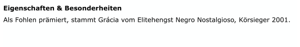 Eigenschaften & Besonderheiten   Als Fohlen prämiert, stammt Grácia vom Elitehengst Negro Nostalgioso  Körsieger 2001.   Körsieger 2001         ,